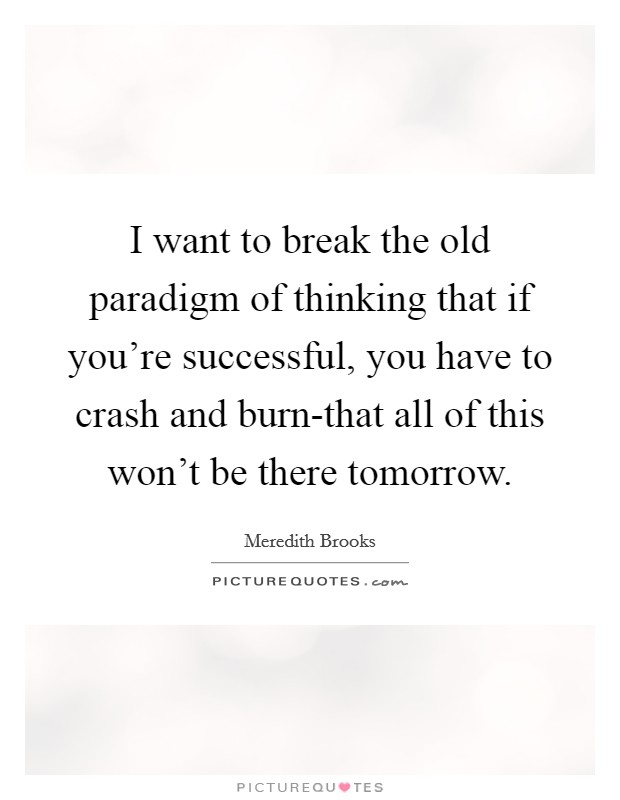 I want to break the old paradigm of thinking that if you're successful, you have to crash and burn-that all of this won't be there tomorrow. Picture Quote #1
