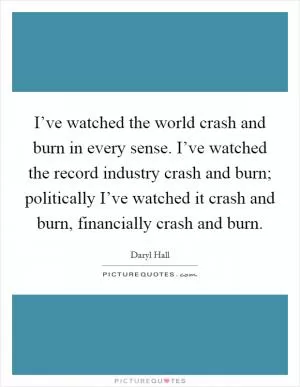 I’ve watched the world crash and burn in every sense. I’ve watched the record industry crash and burn; politically I’ve watched it crash and burn, financially crash and burn Picture Quote #1