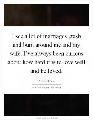 I see a lot of marriages crash and burn around me and my wife. I’ve always been curious about how hard it is to love well and be loved Picture Quote #1