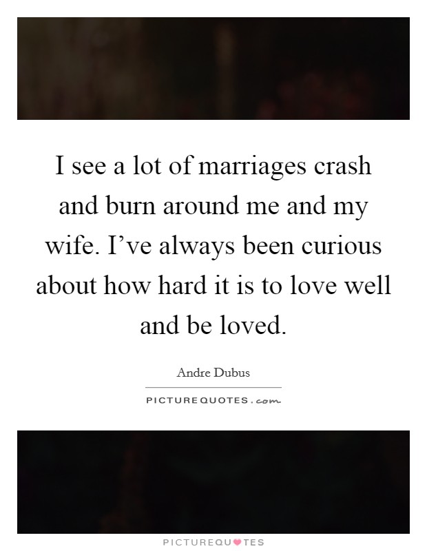 I see a lot of marriages crash and burn around me and my wife. I've always been curious about how hard it is to love well and be loved. Picture Quote #1