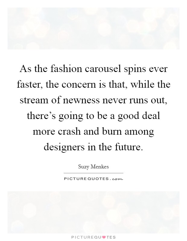 As the fashion carousel spins ever faster, the concern is that, while the stream of newness never runs out, there's going to be a good deal more crash and burn among designers in the future. Picture Quote #1