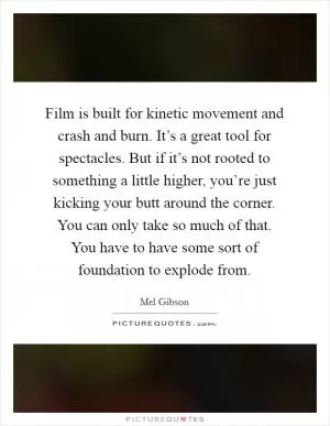 Film is built for kinetic movement and crash and burn. It’s a great tool for spectacles. But if it’s not rooted to something a little higher, you’re just kicking your butt around the corner. You can only take so much of that. You have to have some sort of foundation to explode from Picture Quote #1