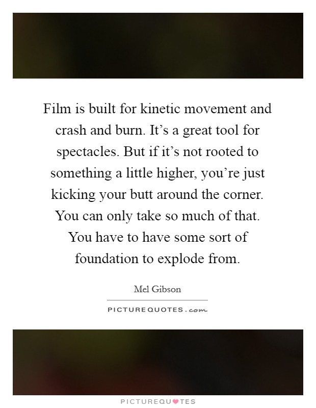 Film is built for kinetic movement and crash and burn. It's a great tool for spectacles. But if it's not rooted to something a little higher, you're just kicking your butt around the corner. You can only take so much of that. You have to have some sort of foundation to explode from. Picture Quote #1