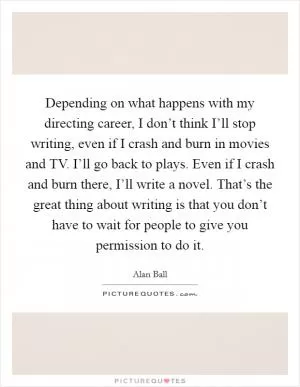 Depending on what happens with my directing career, I don’t think I’ll stop writing, even if I crash and burn in movies and TV. I’ll go back to plays. Even if I crash and burn there, I’ll write a novel. That’s the great thing about writing is that you don’t have to wait for people to give you permission to do it Picture Quote #1