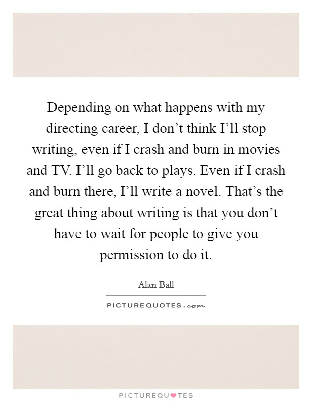 Depending on what happens with my directing career, I don't think I'll stop writing, even if I crash and burn in movies and TV. I'll go back to plays. Even if I crash and burn there, I'll write a novel. That's the great thing about writing is that you don't have to wait for people to give you permission to do it. Picture Quote #1