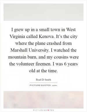 I grew up in a small town in West Virginia called Kenova. It’s the city where the plane crashed from Marshall University. I watched the mountain burn, and my cousins were the volunteer firemen. I was 6 years old at the time Picture Quote #1