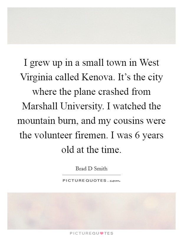 I grew up in a small town in West Virginia called Kenova. It's the city where the plane crashed from Marshall University. I watched the mountain burn, and my cousins were the volunteer firemen. I was 6 years old at the time. Picture Quote #1