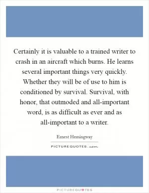 Certainly it is valuable to a trained writer to crash in an aircraft which burns. He learns several important things very quickly. Whether they will be of use to him is conditioned by survival. Survival, with honor, that outmoded and all-important word, is as difficult as ever and as all-important to a writer Picture Quote #1
