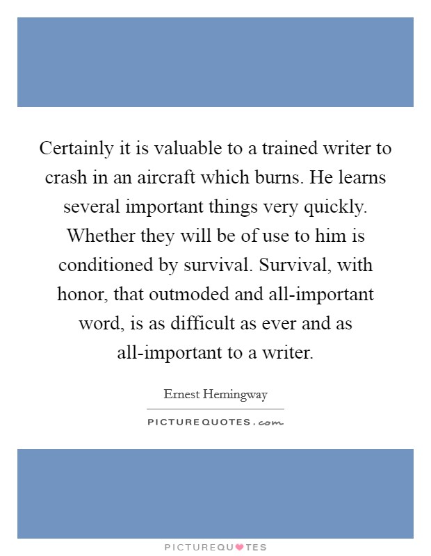 Certainly it is valuable to a trained writer to crash in an aircraft which burns. He learns several important things very quickly. Whether they will be of use to him is conditioned by survival. Survival, with honor, that outmoded and all-important word, is as difficult as ever and as all-important to a writer. Picture Quote #1