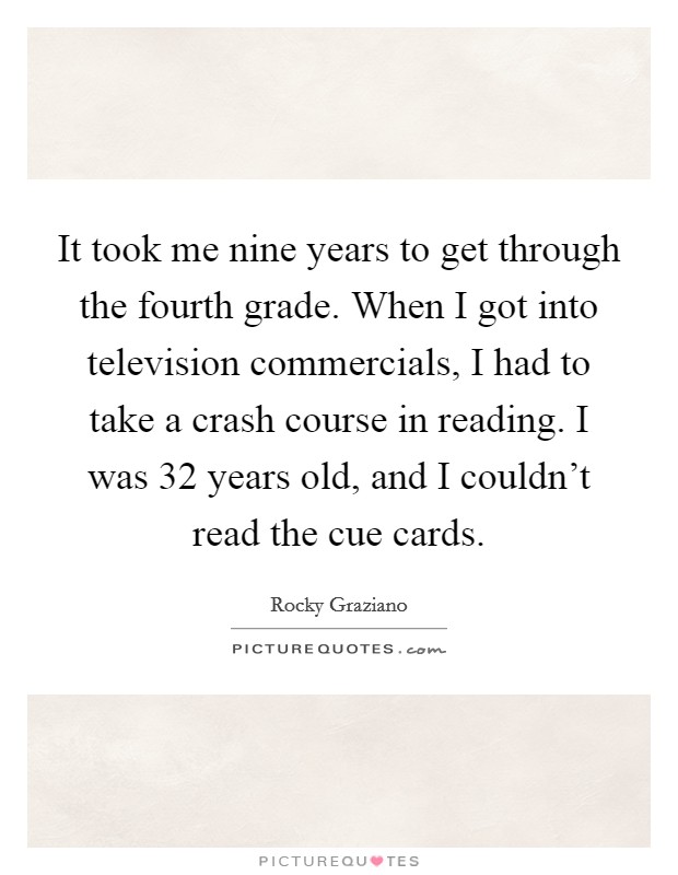 It took me nine years to get through the fourth grade. When I got into television commercials, I had to take a crash course in reading. I was 32 years old, and I couldn't read the cue cards. Picture Quote #1