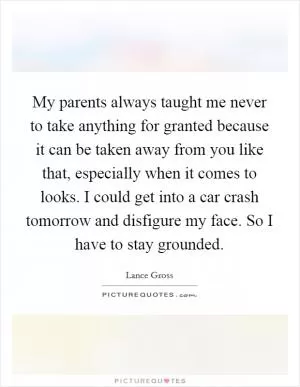My parents always taught me never to take anything for granted because it can be taken away from you like that, especially when it comes to looks. I could get into a car crash tomorrow and disfigure my face. So I have to stay grounded Picture Quote #1