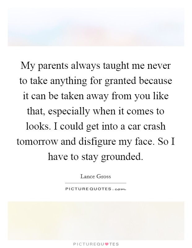 My parents always taught me never to take anything for granted because it can be taken away from you like that, especially when it comes to looks. I could get into a car crash tomorrow and disfigure my face. So I have to stay grounded. Picture Quote #1