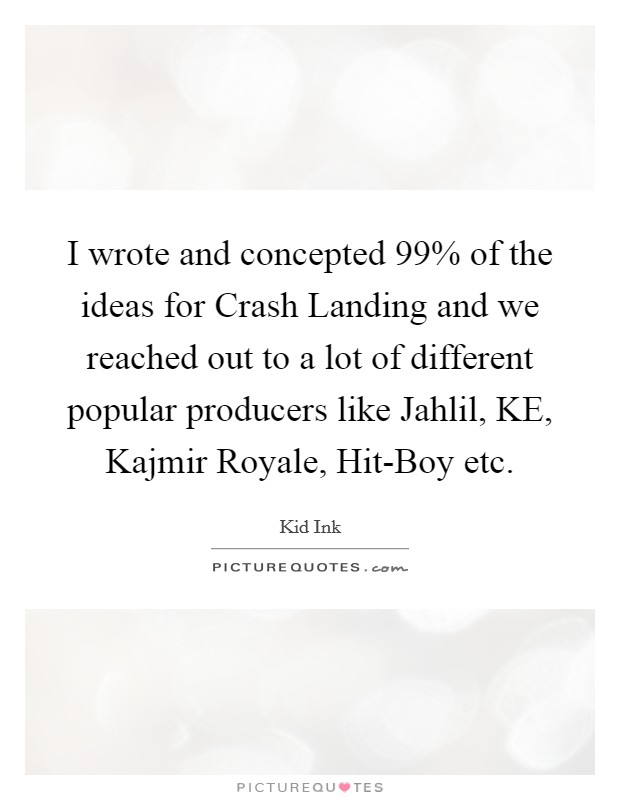 I wrote and concepted 99% of the ideas for Crash Landing and we reached out to a lot of different popular producers like Jahlil, KE, Kajmir Royale, Hit-Boy etc Picture Quote #1
