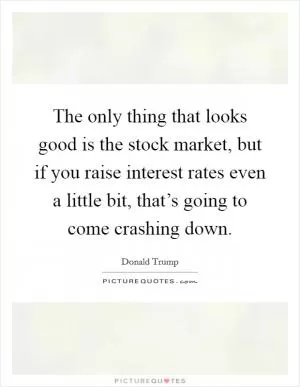 The only thing that looks good is the stock market, but if you raise interest rates even a little bit, that’s going to come crashing down Picture Quote #1