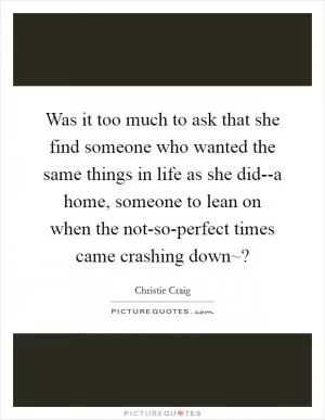 Was it too much to ask that she find someone who wanted the same things in life as she did--a home, someone to lean on when the not-so-perfect times came crashing down~? Picture Quote #1