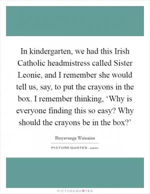 In kindergarten, we had this Irish Catholic headmistress called Sister Leonie, and I remember she would tell us, say, to put the crayons in the box. I remember thinking, ‘Why is everyone finding this so easy? Why should the crayons be in the box?’ Picture Quote #1