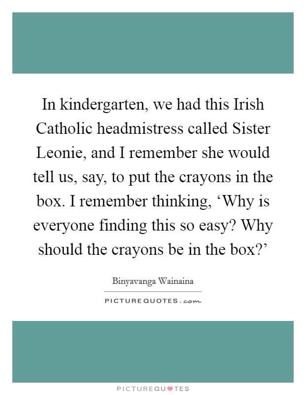 In kindergarten, we had this Irish Catholic headmistress called Sister Leonie, and I remember she would tell us, say, to put the crayons in the box. I remember thinking, ‘Why is everyone finding this so easy? Why should the crayons be in the box?' Picture Quote #1