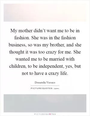 My mother didn’t want me to be in fashion. She was in the fashion business, so was my brother, and she thought it was too crazy for me. She wanted me to be married with children, to be independent, yes, but not to have a crazy life Picture Quote #1