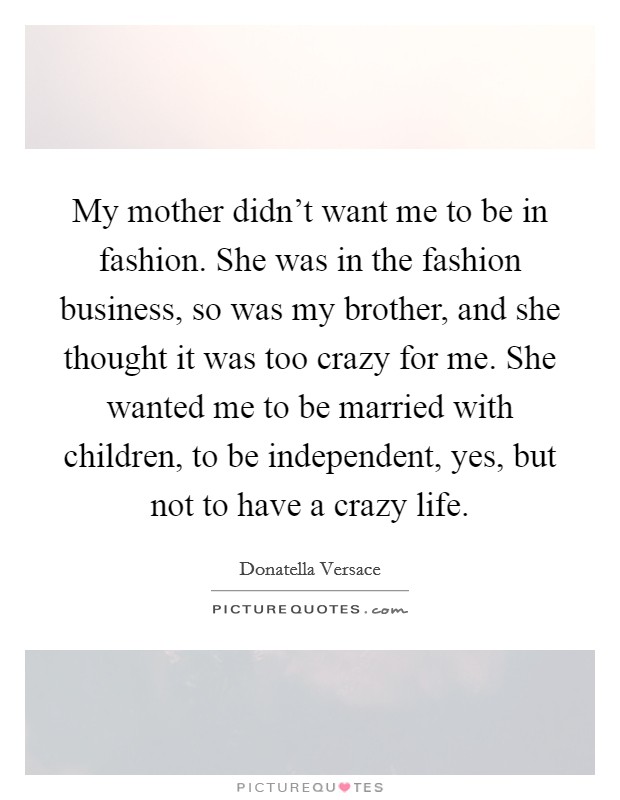 My mother didn't want me to be in fashion. She was in the fashion business, so was my brother, and she thought it was too crazy for me. She wanted me to be married with children, to be independent, yes, but not to have a crazy life. Picture Quote #1