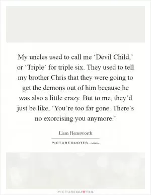 My uncles used to call me ‘Devil Child,’ or ‘Triple’ for triple six. They used to tell my brother Chris that they were going to get the demons out of him because he was also a little crazy. But to me, they’d just be like, ‘You’re too far gone. There’s no exorcising you anymore.’ Picture Quote #1