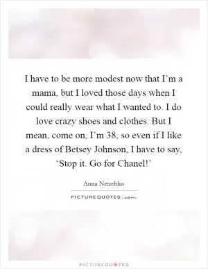 I have to be more modest now that I’m a mama, but I loved those days when I could really wear what I wanted to. I do love crazy shoes and clothes. But I mean, come on, I’m 38, so even if I like a dress of Betsey Johnson, I have to say, ‘Stop it. Go for Chanel!’ Picture Quote #1