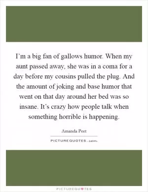 I’m a big fan of gallows humor. When my aunt passed away, she was in a coma for a day before my cousins pulled the plug. And the amount of joking and base humor that went on that day around her bed was so insane. It’s crazy how people talk when something horrible is happening Picture Quote #1