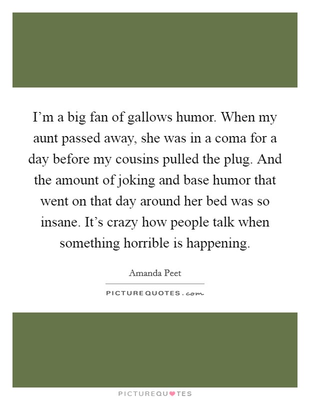 I'm a big fan of gallows humor. When my aunt passed away, she was in a coma for a day before my cousins pulled the plug. And the amount of joking and base humor that went on that day around her bed was so insane. It's crazy how people talk when something horrible is happening. Picture Quote #1