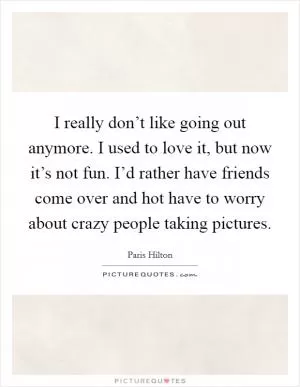 I really don’t like going out anymore. I used to love it, but now it’s not fun. I’d rather have friends come over and hot have to worry about crazy people taking pictures Picture Quote #1