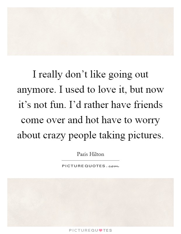 I really don't like going out anymore. I used to love it, but now it's not fun. I'd rather have friends come over and hot have to worry about crazy people taking pictures. Picture Quote #1