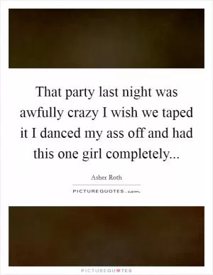 That party last night was awfully crazy I wish we taped it I danced my ass off and had this one girl completely Picture Quote #1