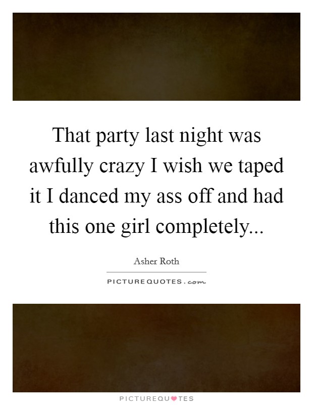 That party last night was awfully crazy I wish we taped it I danced my ass off and had this one girl completely... Picture Quote #1