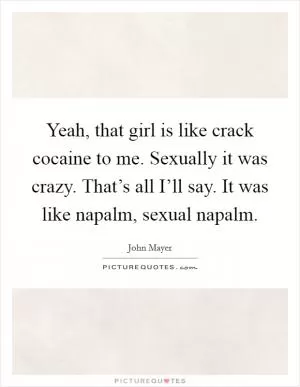 Yeah, that girl is like crack cocaine to me. Sexually it was crazy. That’s all I’ll say. It was like napalm, sexual napalm Picture Quote #1