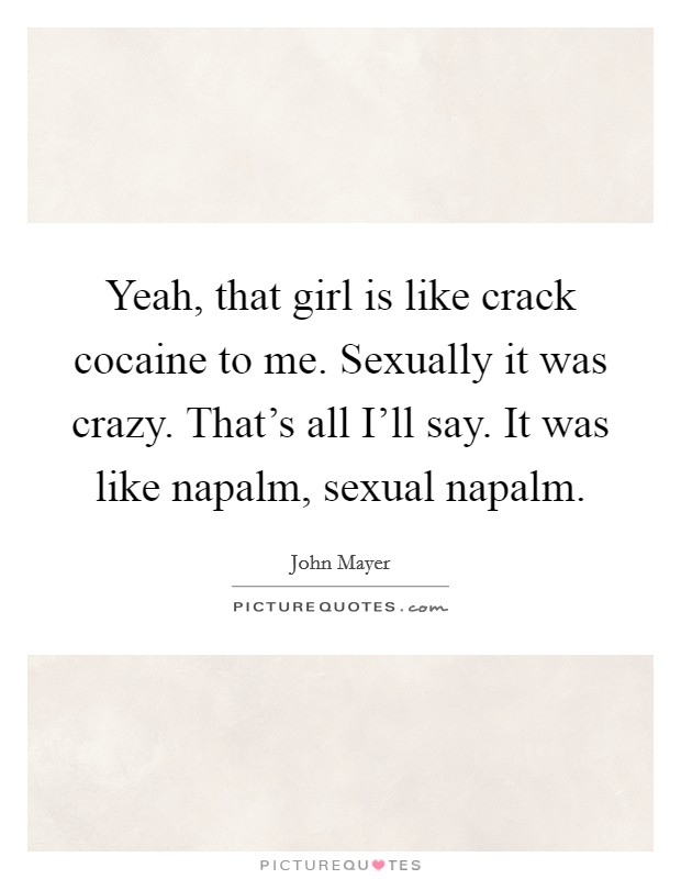 Yeah, that girl is like crack cocaine to me. Sexually it was crazy. That's all I'll say. It was like napalm, sexual napalm. Picture Quote #1