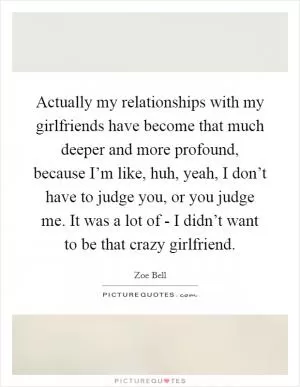 Actually my relationships with my girlfriends have become that much deeper and more profound, because I’m like, huh, yeah, I don’t have to judge you, or you judge me. It was a lot of - I didn’t want to be that crazy girlfriend Picture Quote #1