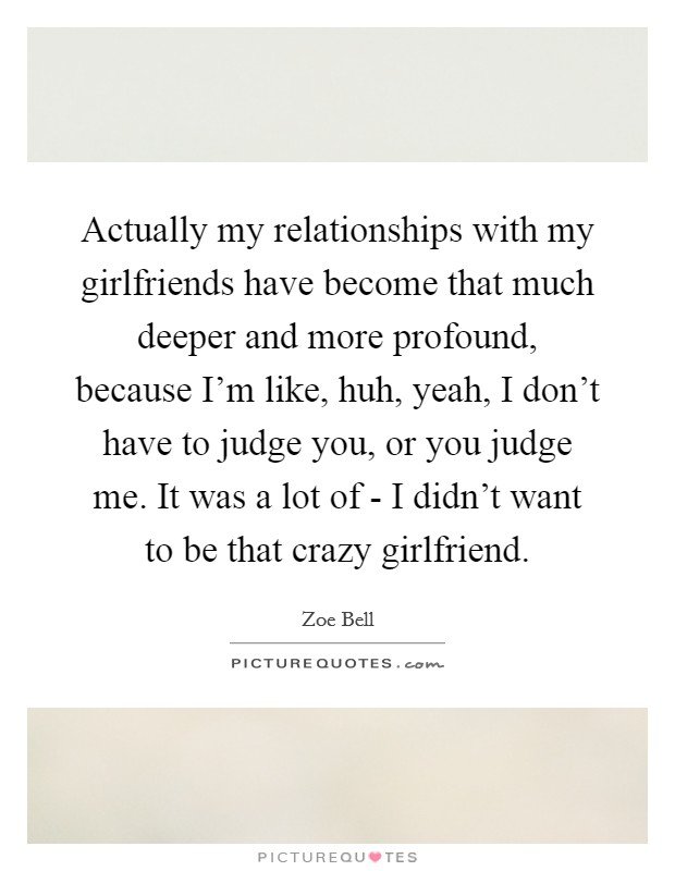 Actually my relationships with my girlfriends have become that much deeper and more profound, because I'm like, huh, yeah, I don't have to judge you, or you judge me. It was a lot of - I didn't want to be that crazy girlfriend. Picture Quote #1