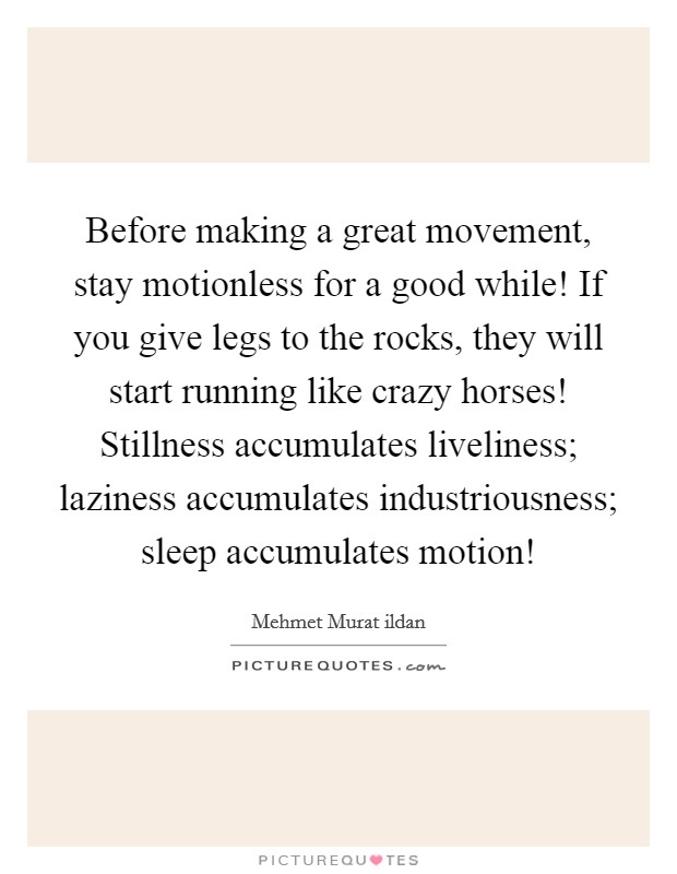 Before making a great movement, stay motionless for a good while! If you give legs to the rocks, they will start running like crazy horses! Stillness accumulates liveliness; laziness accumulates industriousness; sleep accumulates motion! Picture Quote #1