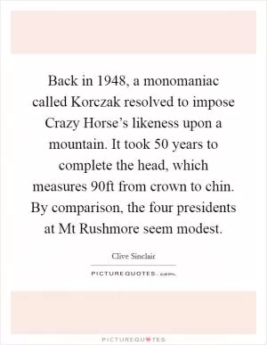 Back in 1948, a monomaniac called Korczak resolved to impose Crazy Horse’s likeness upon a mountain. It took 50 years to complete the head, which measures 90ft from crown to chin. By comparison, the four presidents at Mt Rushmore seem modest Picture Quote #1