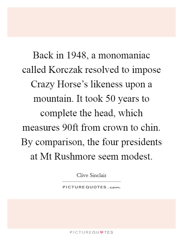 Back in 1948, a monomaniac called Korczak resolved to impose Crazy Horse's likeness upon a mountain. It took 50 years to complete the head, which measures 90ft from crown to chin. By comparison, the four presidents at Mt Rushmore seem modest. Picture Quote #1