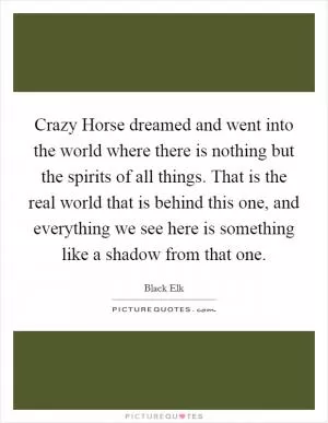 Crazy Horse dreamed and went into the world where there is nothing but the spirits of all things. That is the real world that is behind this one, and everything we see here is something like a shadow from that one Picture Quote #1