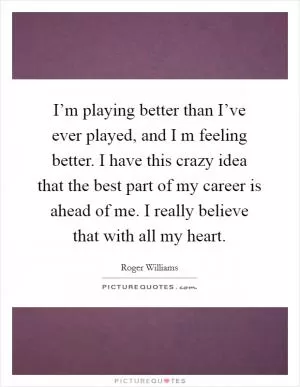 I’m playing better than I’ve ever played, and I m feeling better. I have this crazy idea that the best part of my career is ahead of me. I really believe that with all my heart Picture Quote #1