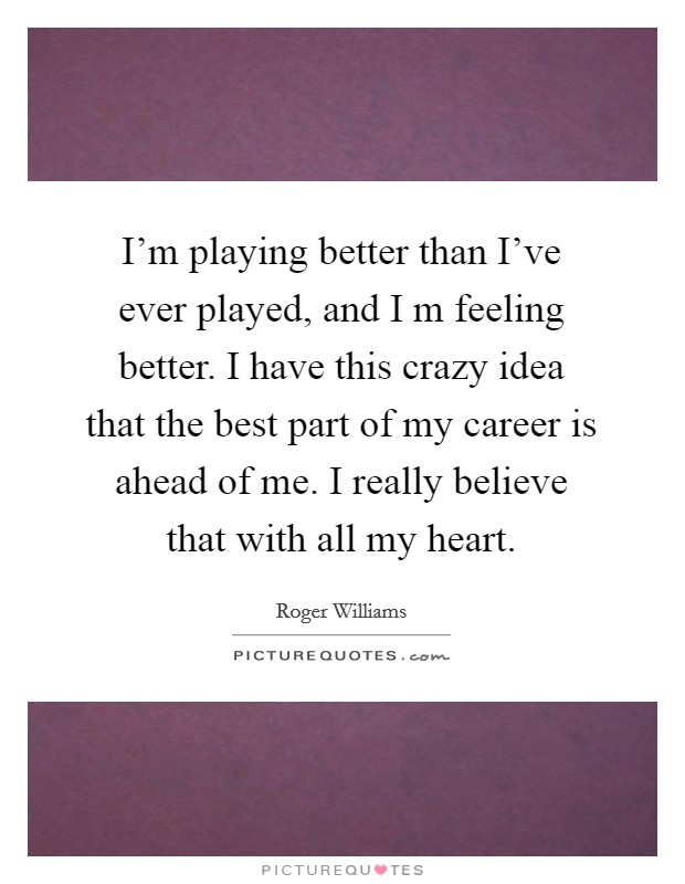 I'm playing better than I've ever played, and I m feeling better. I have this crazy idea that the best part of my career is ahead of me. I really believe that with all my heart. Picture Quote #1