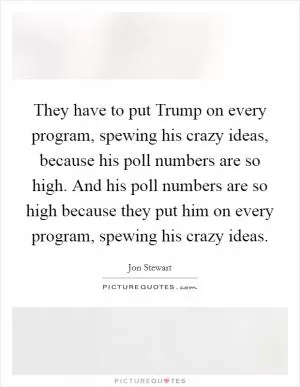 They have to put Trump on every program, spewing his crazy ideas, because his poll numbers are so high. And his poll numbers are so high because they put him on every program, spewing his crazy ideas Picture Quote #1