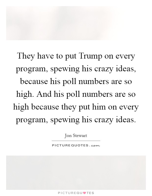 They have to put Trump on every program, spewing his crazy ideas, because his poll numbers are so high. And his poll numbers are so high because they put him on every program, spewing his crazy ideas. Picture Quote #1