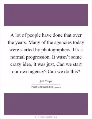 A lot of people have done that over the years. Many of the agencies today were started by photographers. It’s a normal progression. It wasn’t some crazy idea, it was just, Can we start our own agency? Can we do this? Picture Quote #1