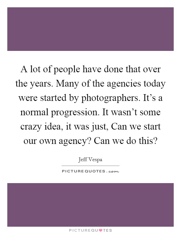A lot of people have done that over the years. Many of the agencies today were started by photographers. It's a normal progression. It wasn't some crazy idea, it was just, Can we start our own agency? Can we do this? Picture Quote #1