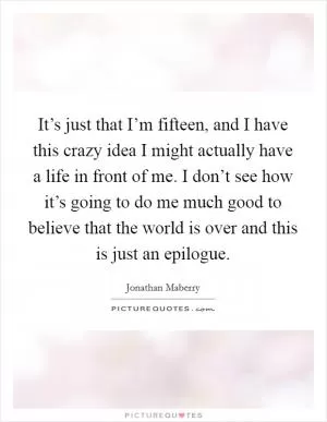 It’s just that I’m fifteen, and I have this crazy idea I might actually have a life in front of me. I don’t see how it’s going to do me much good to believe that the world is over and this is just an epilogue Picture Quote #1