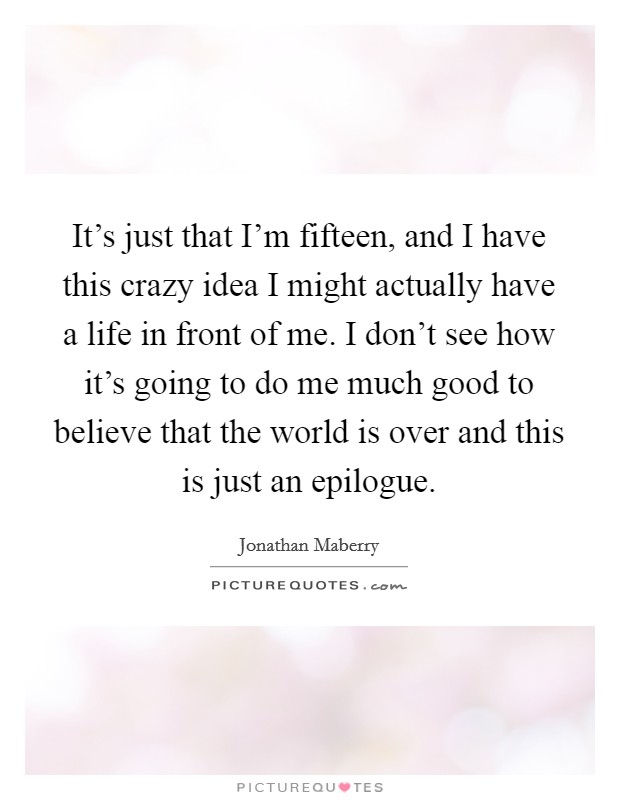 It's just that I'm fifteen, and I have this crazy idea I might actually have a life in front of me. I don't see how it's going to do me much good to believe that the world is over and this is just an epilogue. Picture Quote #1