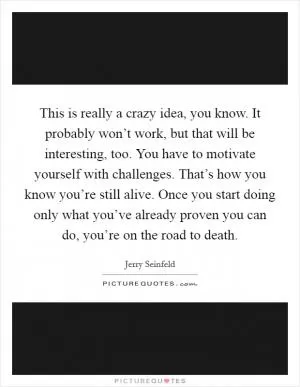 This is really a crazy idea, you know. It probably won’t work, but that will be interesting, too. You have to motivate yourself with challenges. That’s how you know you’re still alive. Once you start doing only what you’ve already proven you can do, you’re on the road to death Picture Quote #1