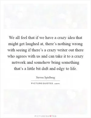 We all feel that if we have a crazy idea that might get laughed at, there’s nothing wrong with seeing if there’s a crazy writer out there who agrees with us and can take it to a crazy network and somehow bring something that’s a little bit daft and edgy to life Picture Quote #1