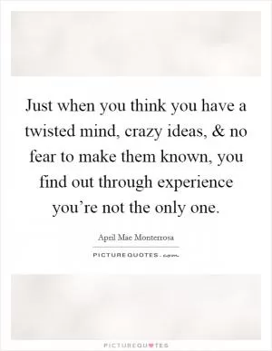 Just when you think you have a twisted mind, crazy ideas, and no fear to make them known, you find out through experience you’re not the only one Picture Quote #1